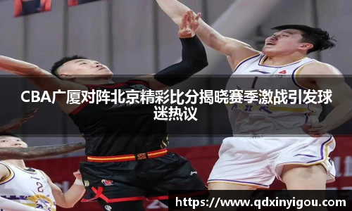 CBA广厦对阵北京精彩比分揭晓赛季激战引发球迷热议